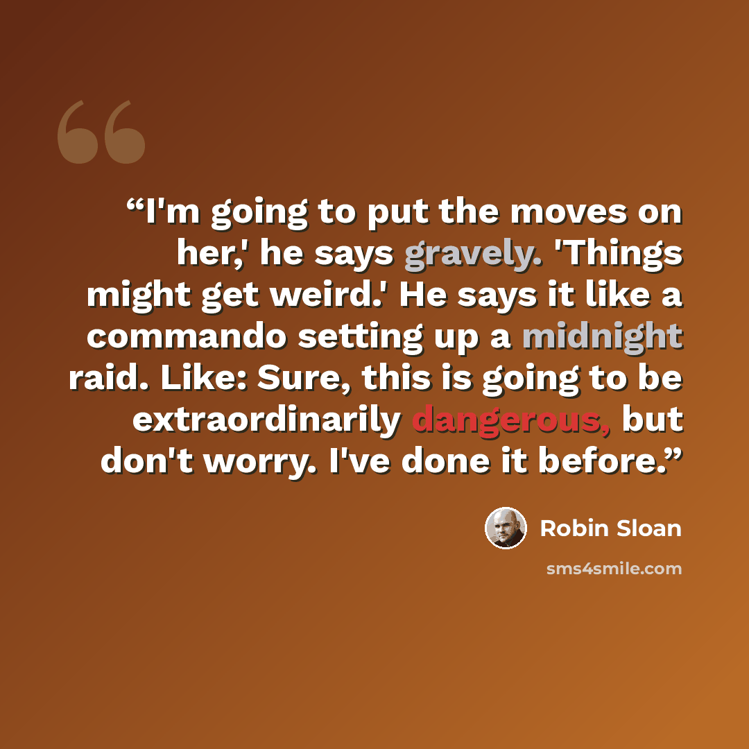 “I'm going to put the moves on her,' he says gravely. 'Things might get weird.' He says it like a commando setting up a midnight raid. Like: Sure, this is going to be extraordinarily dangerous, but don't worry. I've done it before.” quote by Robin Sloan