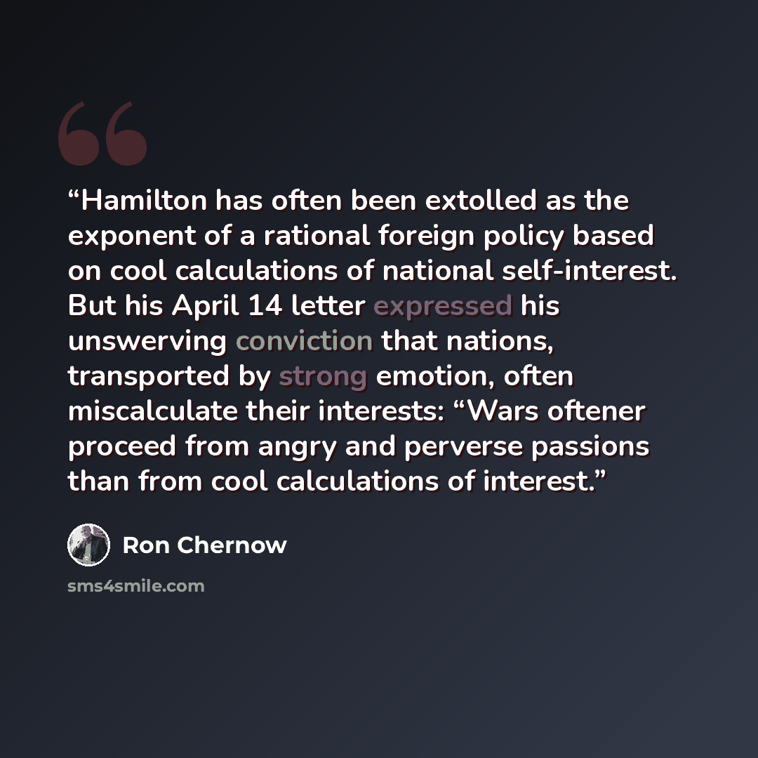 “Hamilton has often been extolled as the exponent of a rational foreign policy based on cool calculations of national self-interest. But his April 14 letter expressed his unswerving conviction that nations, transported by strong emotion, often miscalculate their interests: “Wars oftener proceed…” quote by Ron Chernow