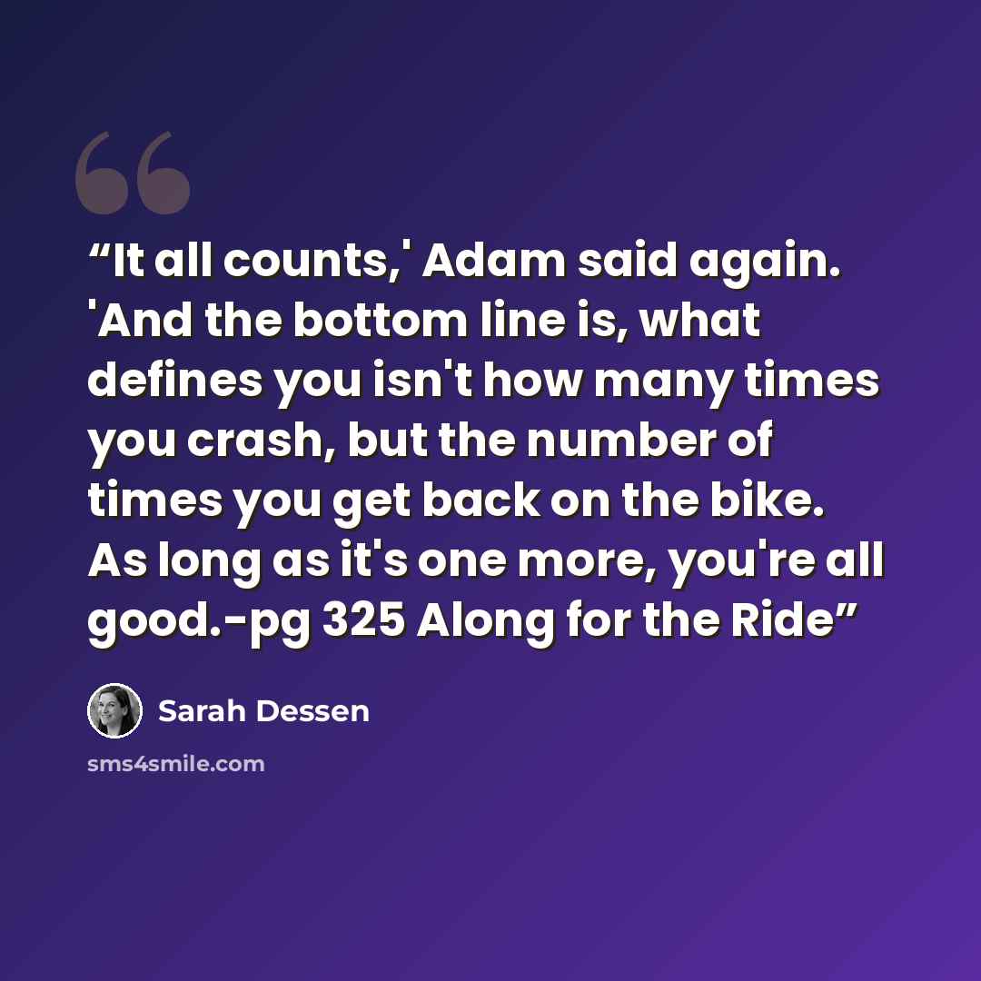 “It all counts,' Adam said again. 'And the bottom line is, what defines you isn't how many times you crash, but the number of times you get back on the bike. As long as it's one more, you're all good.-pg 325 Along for the Ride” quote by Sarah Dessen