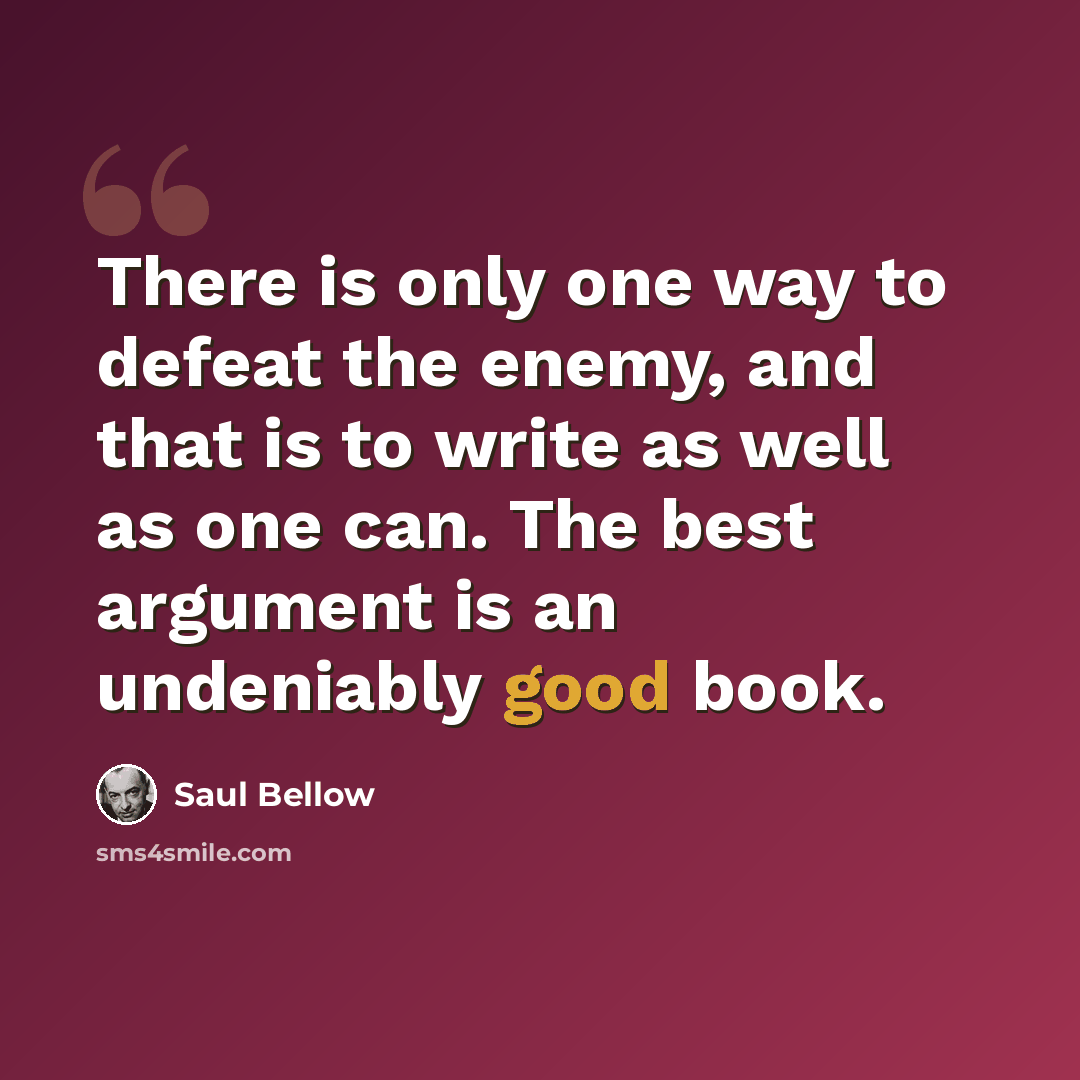 “There is only one way to defeat the enemy, and that is to write as well as one can. The best argument is an undeniably good book.” quote by Saul Bellow