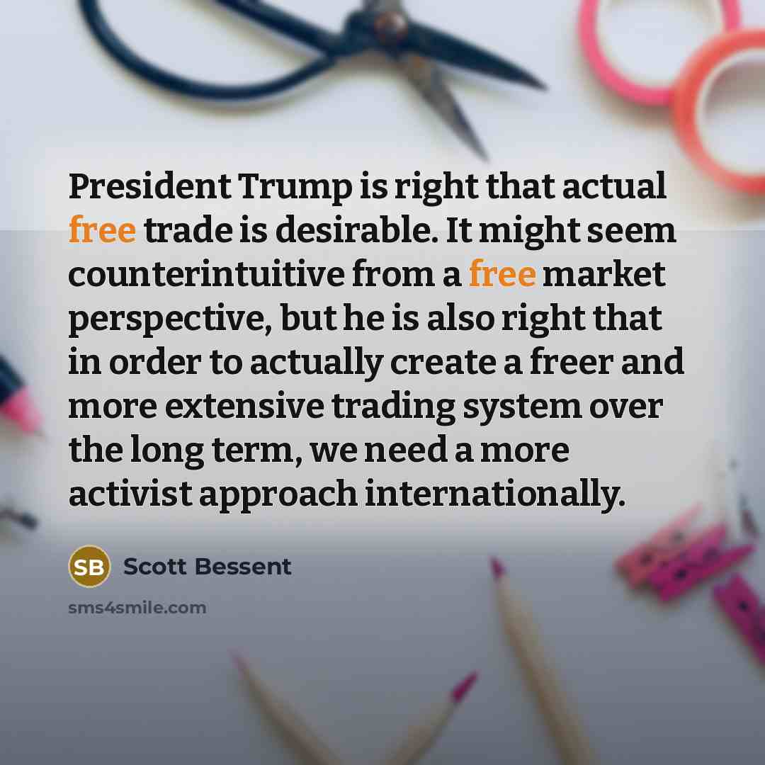 “President Trump is right that actual free trade is desirable. It might seem counterintuitive from a free market perspective, but he is also right that in order to actually create a freer and more extensive trading system over the long term, we need a more activist approach internationally.” quote by Scott Bessent