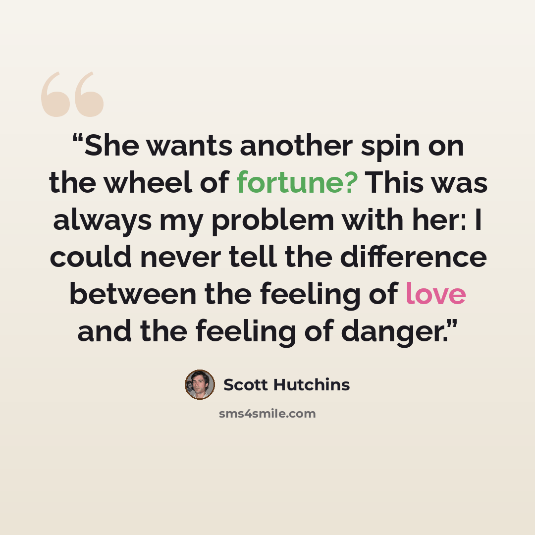 “She wants another spin on the wheel of fortune? This was always my problem with her: I could never tell the difference between the feeling of love and the feeling of danger.” quote by Scott Hutchins