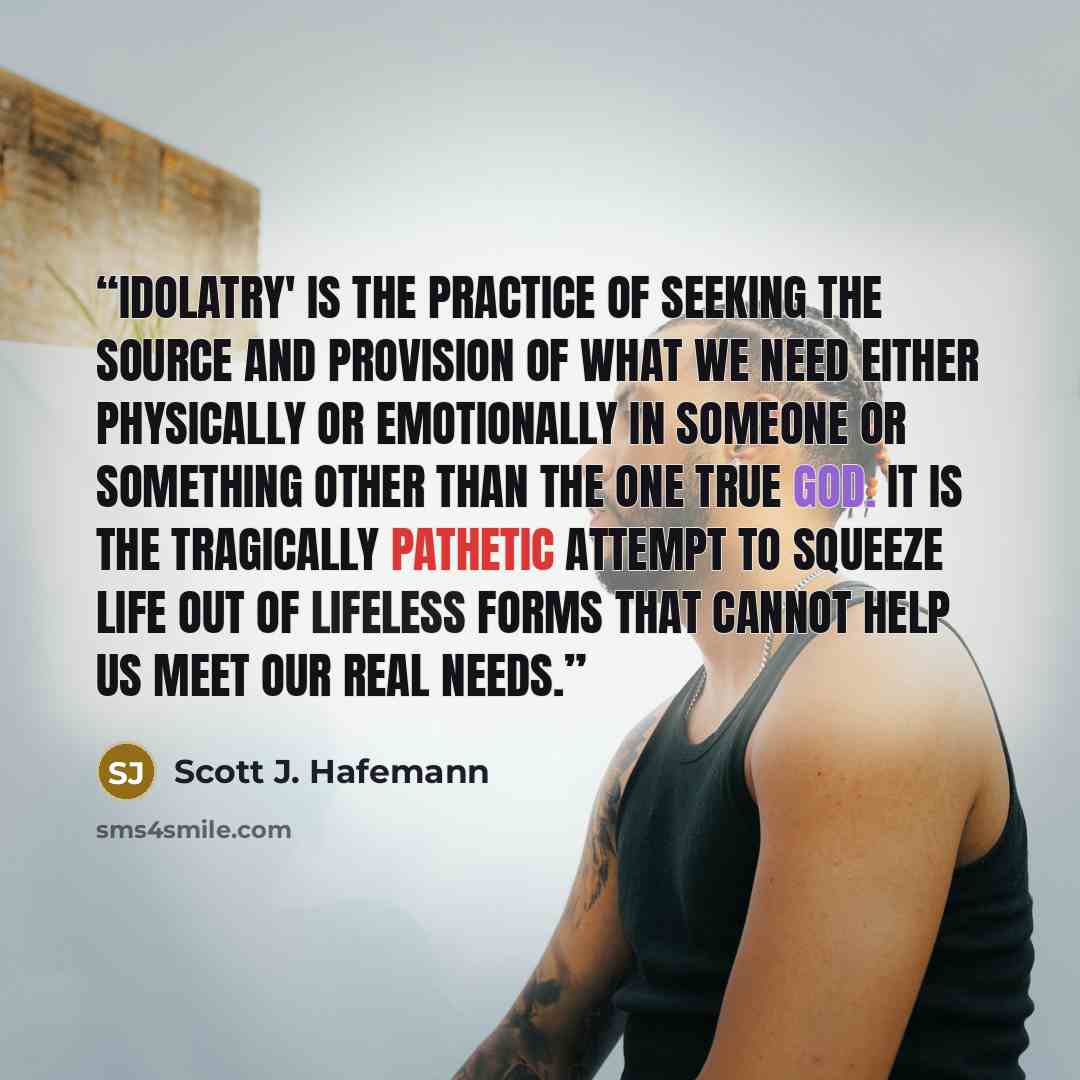 “Idolatry' is the practice of seeking the source and provision of what we need either physically or emotionally in someone or something other than the one true God. It is the tragically pathetic attempt to squeeze life out of lifeless forms that cannot help us meet our real needs.” quote by Scott J. Hafemann