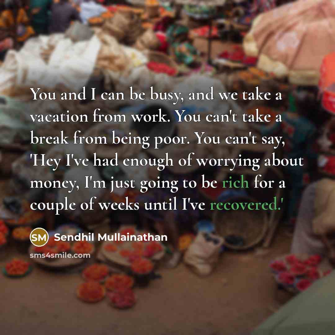 “You and I can be busy, and we take a vacation from work. You can't take a break from being poor. You can't say, 'Hey I've had enough of worrying about money, I'm just going to be rich for a couple of weeks until I've recovered.'” quote by Sendhil Mullainathan