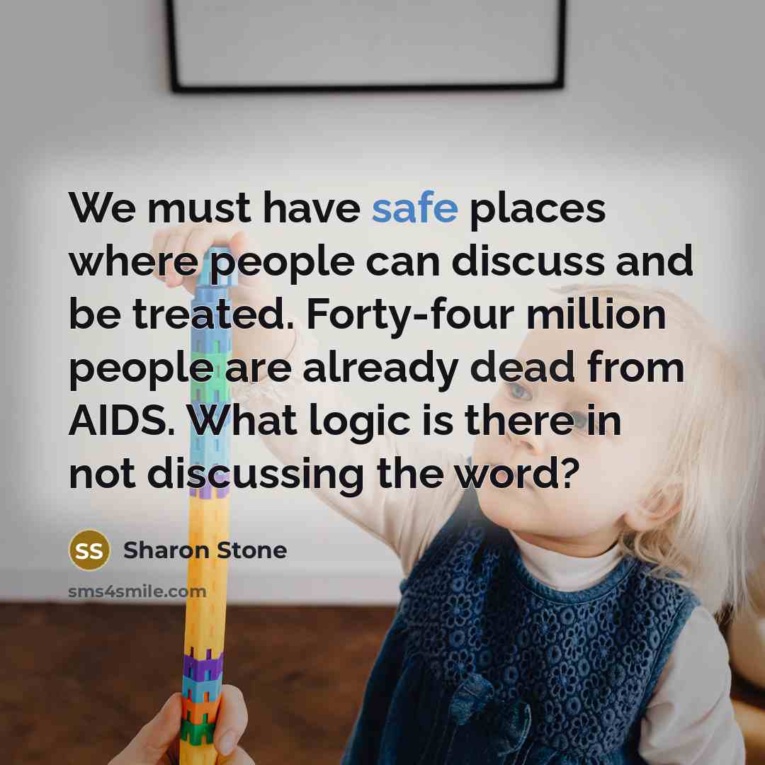 “We must have safe places where people can discuss and be treated. Forty-four million people are already dead from AIDS. What logic is there in not discussing the word?” quote by Sharon Stone