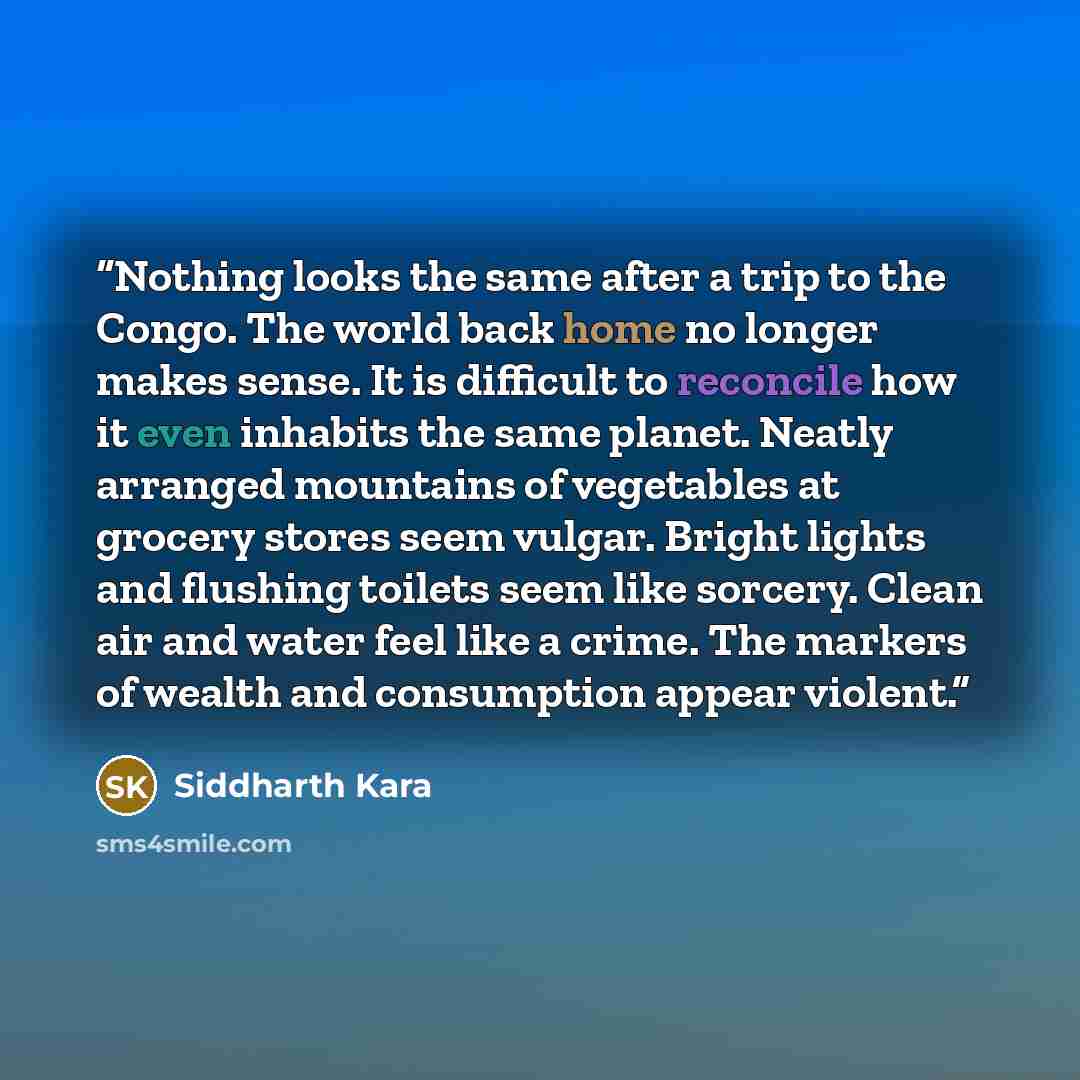 “Nothing looks the same after a trip to the Congo. The world back home no longer makes sense. It is difficult to reconcile how it even inhabits the same planet. Neatly arranged mountains of vegetables at grocery stores seem vulgar. Bright lights and flushing toilets seem like sorcery. Clean air and…” quote by Siddharth Kara