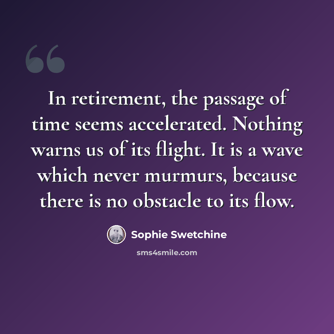 “In retirement, the passage of time seems accelerated. Nothing warns us of its flight. It is a wave which never murmurs, because there is no obstacle to its flow.” quote by Sophie Swetchine