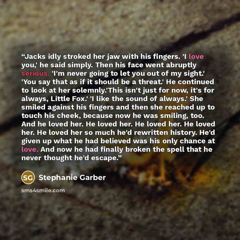 “Jacks idly stroked her jaw with his fingers. 'I love you,' he said simply. Then his face went abruptly serious. 'I'm never going to let you out of my sight.' 'You say that as if it should be a threat.' He continued to look at her solemnly.'This isn't just for now, it's for always, Little Fox.' 'I…” quote by Stephanie Garber