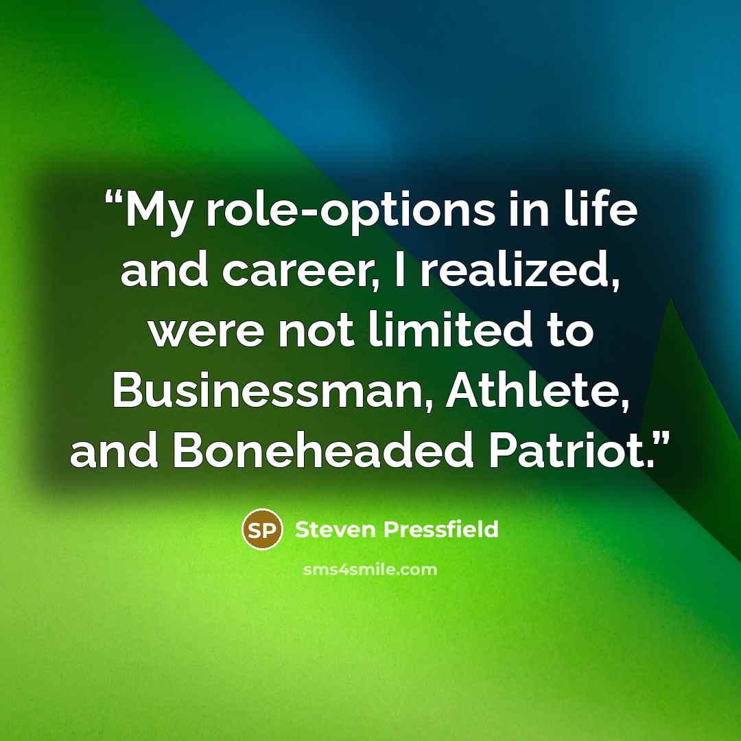 “My role-options in life and career, I realized, were not limited to Businessman, Athlete, and Boneheaded Patriot.” quote by Steven Pressfield