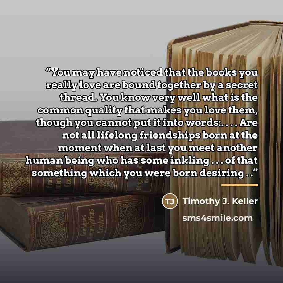 “You may have noticed that the books you really love are bound together by a secret thread. You know very well what is the common quality that makes you love them, though you cannot put it into words:. . . . Are not all lifelong friendships born at the moment when at last you meet another human…” quote by Timothy J. Keller