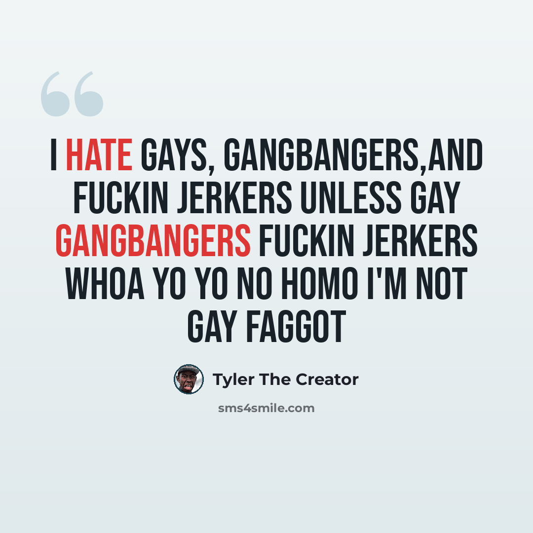 “I hate gays, gangbangers,and fuckin jerkers unless gay gangbangers fuckin jerkers whoa yo yo no homo I'm not gay faggot” quote by Tyler The Creator