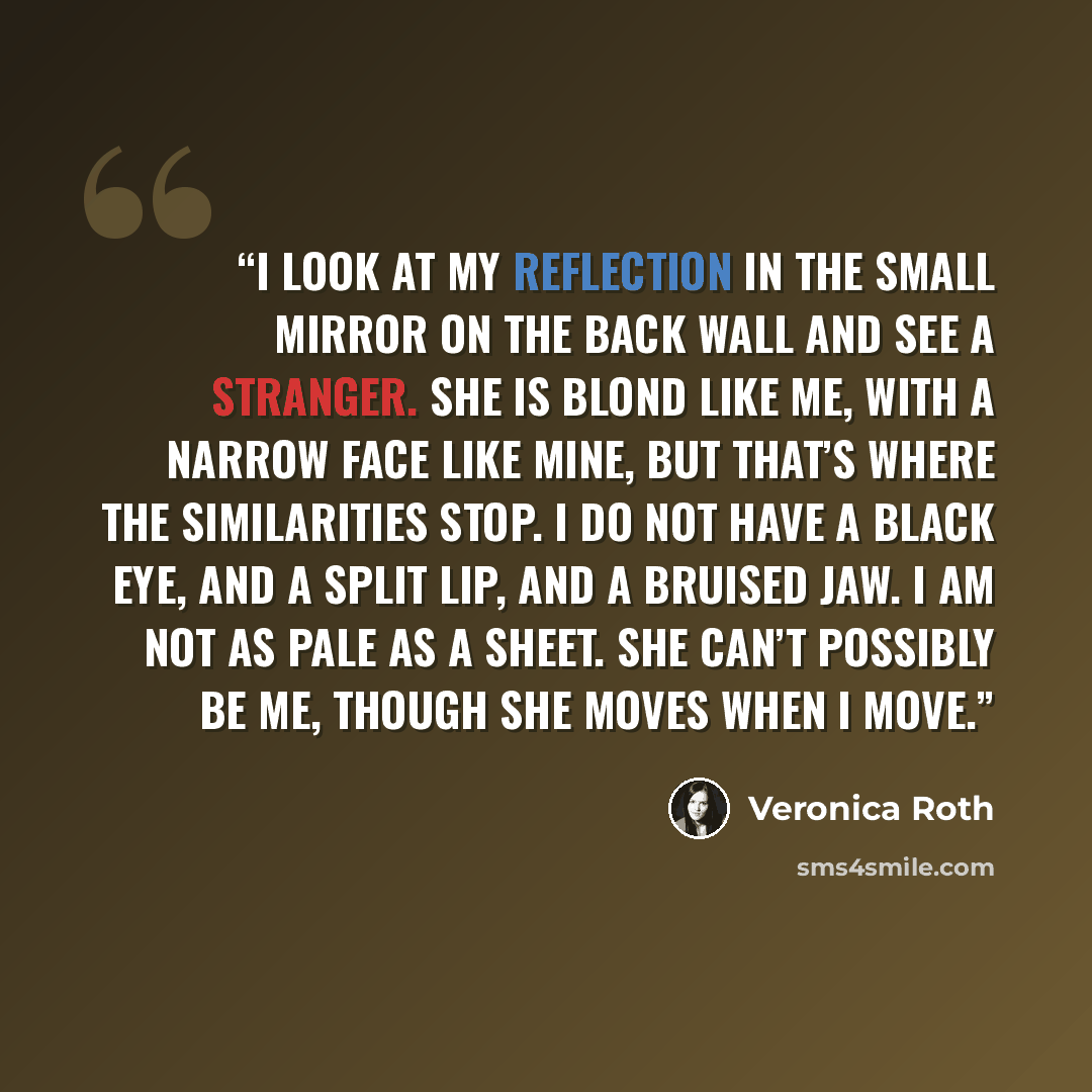 “I look at my reflection in the small mirror on the back wall and see a stranger. She is blond like me, with a narrow face like mine, but that’s where the similarities stop. I do not have a black eye, and a split lip, and a bruised jaw. I am not as pale as a sheet. She can’t possibly be me, though…” quote by Veronica Roth