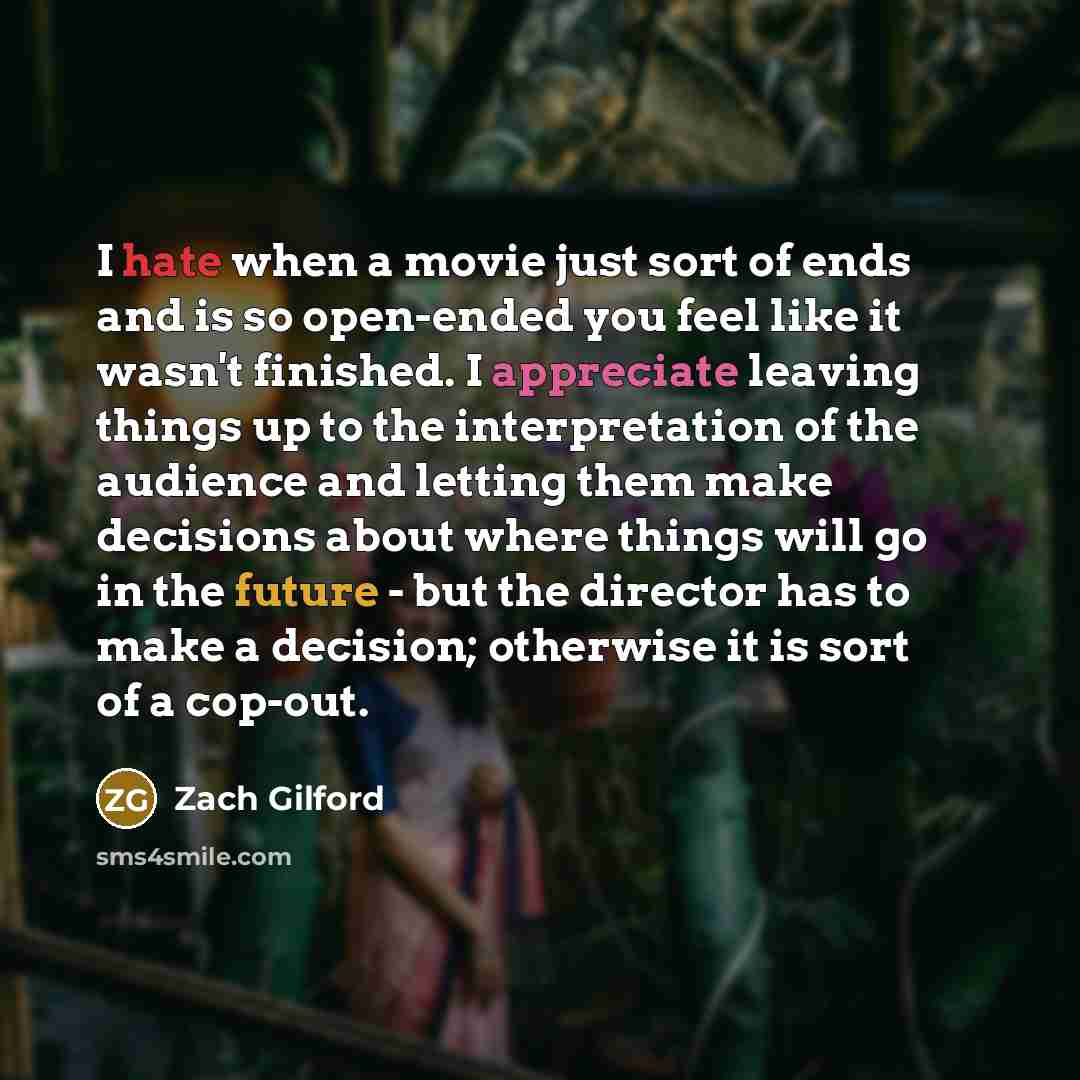 “I hate when a movie just sort of ends and is so open-ended you feel like it wasn't finished. I appreciate leaving things up to the interpretation of the audience and letting them make decisions about where things will go in the future - but the director has to make a decision; otherwise it is sort…” quote by Zach Gilford