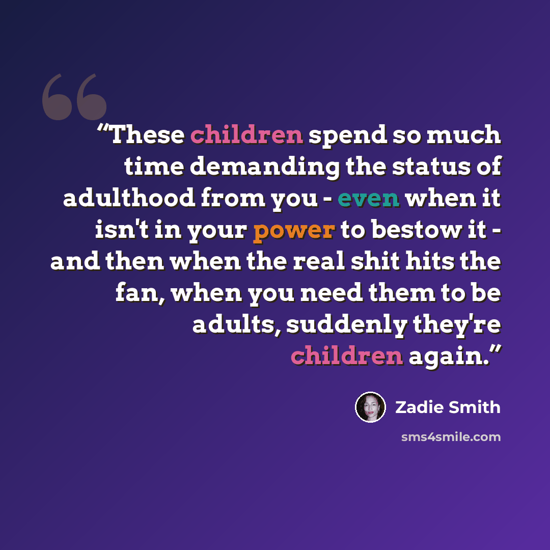 “These children spend so much time demanding the status of adulthood from you - even when it isn't in your power to bestow it - and then when the real shit hits the fan, when you need them to be adults, suddenly they're children again.” quote by Zadie Smith