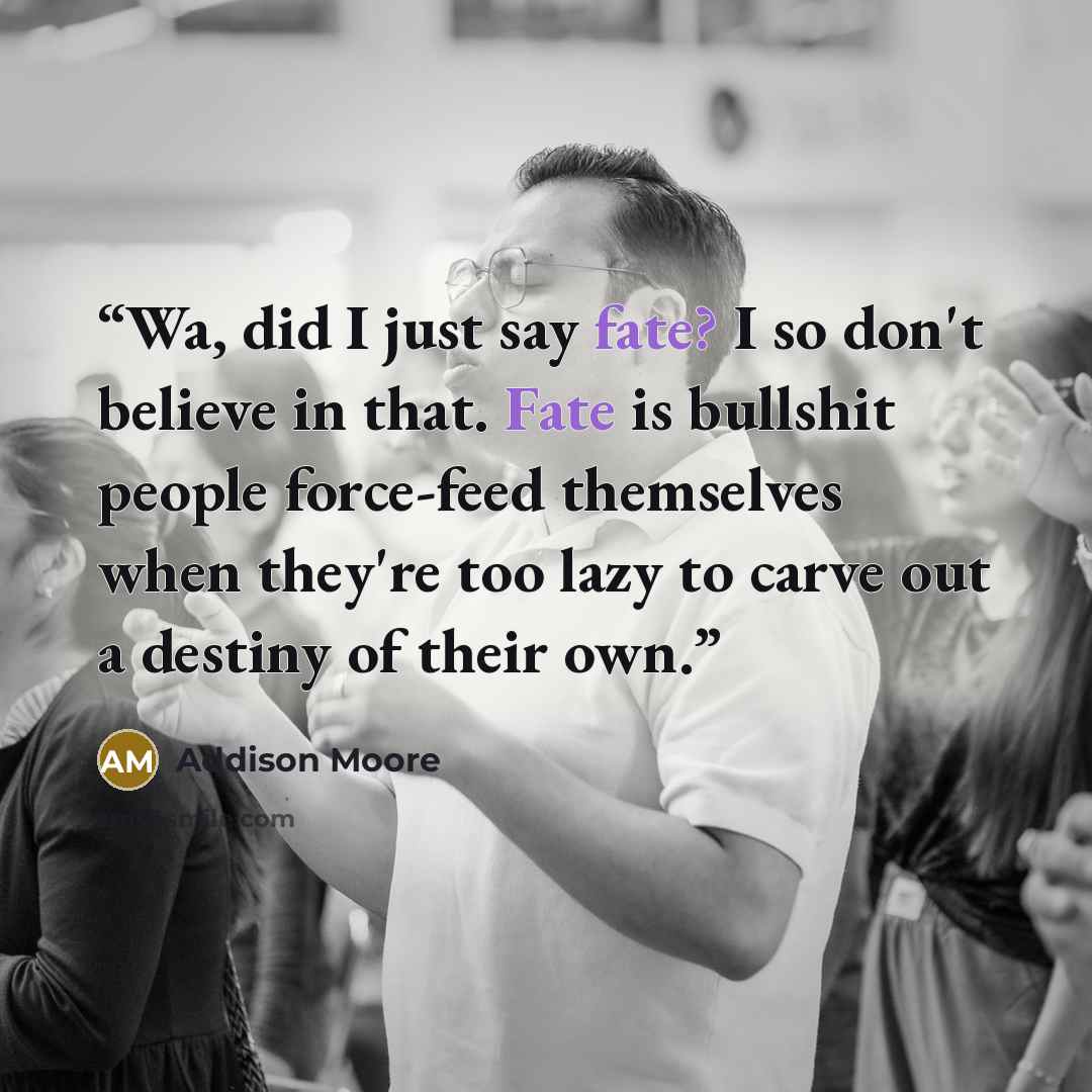 “Wa, did I just say fate? I so don't believe in that. Fate is bullshit people force-feed themselves when they're too lazy to carve out a destiny of their own.” quote by Addison Moore