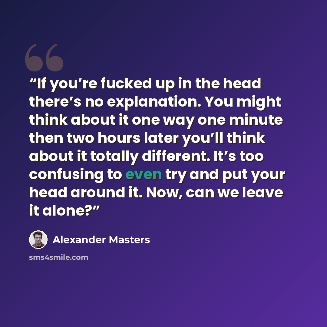 “If you’re fucked up in the head there’s no explanation. You might think about it one way one minute then two hours later you’ll think about it totally different. It’s too confusing to even try and put your head around it. Now, can we leave it alone?” quote by Alexander Masters