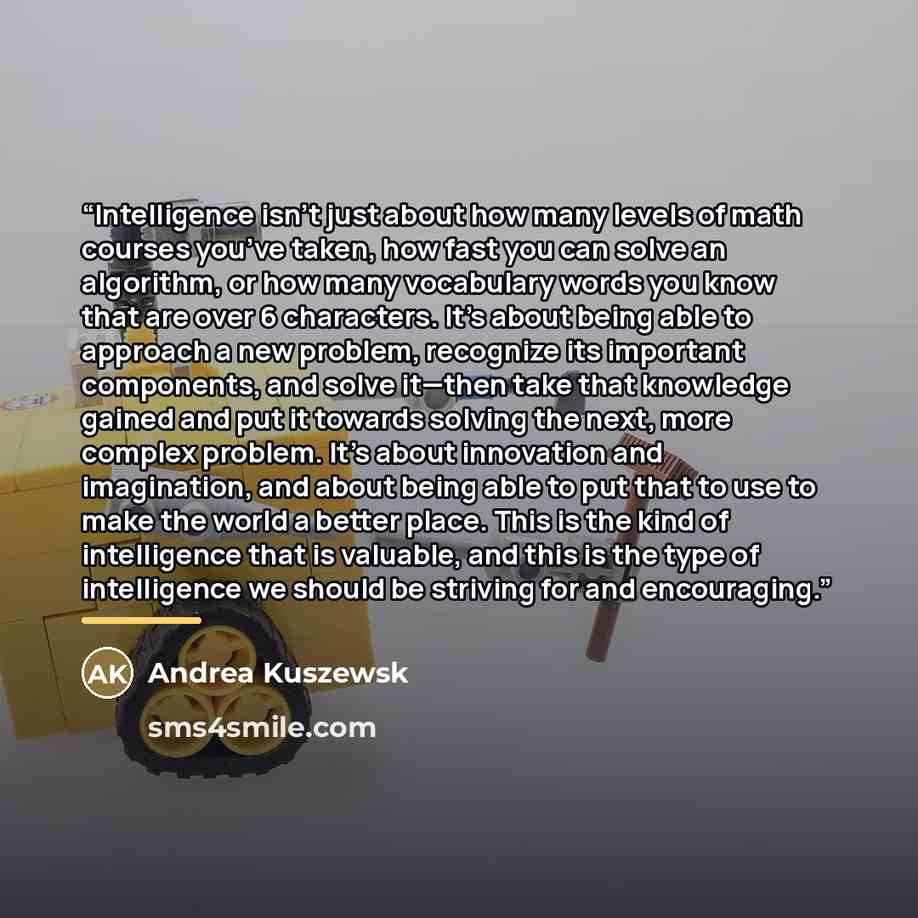 “Intelligence isn’t just about how many levels of math courses you’ve taken, how fast you can solve an algorithm, or how many vocabulary words you know that are over 6 characters. It’s about being able to approach a new problem, recognize its important components, and solve it—then take that…” quote by Andrea Kuszewsk