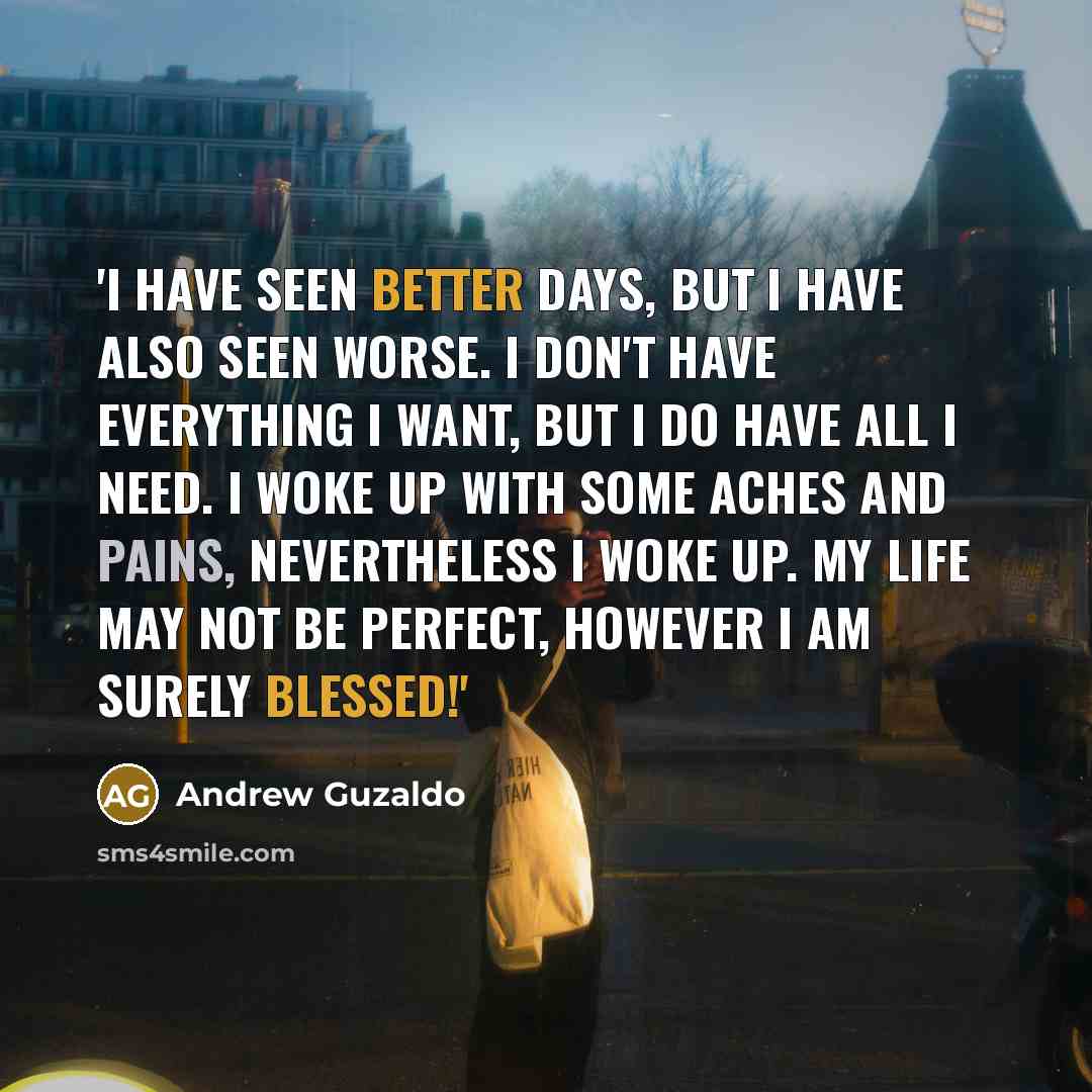 “'I have seen better days, but I have also seen worse. I don't have everything I want, but I do have all I need. I woke up with some aches and pains, Nevertheless I woke up. My life may not be perfect, However I am surely BLESSED!'” quote by Andrew Guzaldo