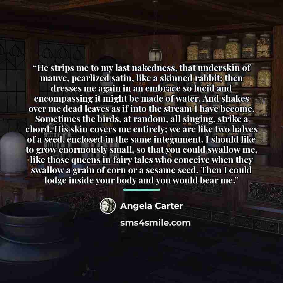 “He strips me to my last nakedness, that underskin of mauve, pearlized satin, like a skinned rabbit; then dresses me again in an embrace so lucid and encompassing it might be made of water. And shakes over me dead leaves as if into the stream I have become. Sometimes the birds, at random, all…” quote by Angela Carter