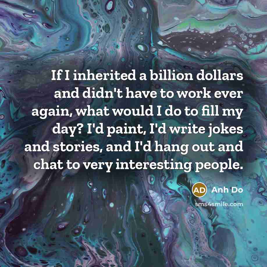 “If I inherited a billion dollars and didn't have to work ever again, what would I do to fill my day? I'd paint, I'd write jokes and stories, and I'd hang out and chat to very interesting people.” quote by Anh Do