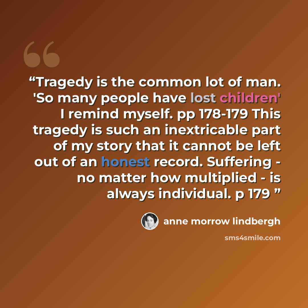 “Tragedy is the common lot of man. 'So many people have lost children' I remind myself. pp 178-179 This tragedy is such an inextricable part of my story that it cannot be left out of an honest record. Suffering - no matter how multiplied - is always individual. p 179” quote by Anne Morrow Lindbergh