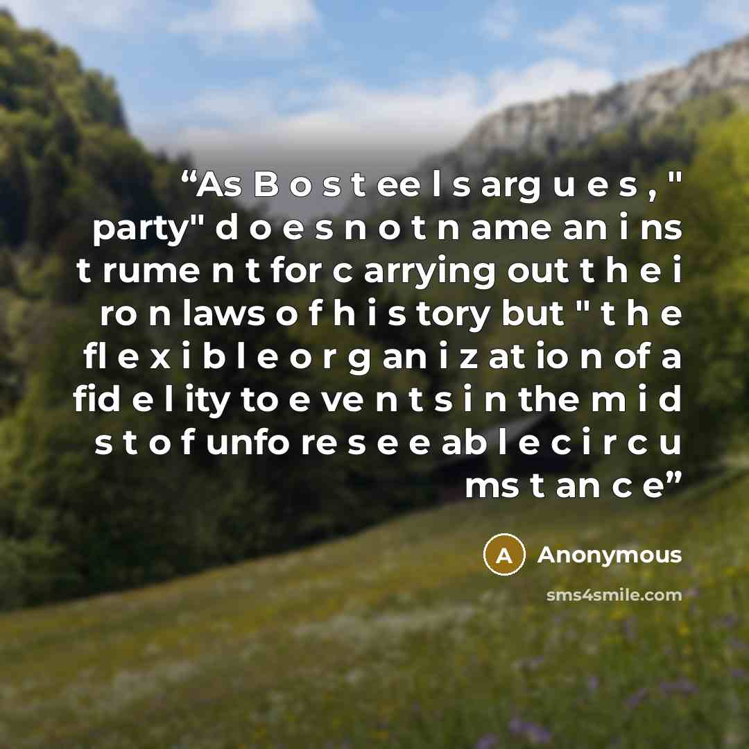 “As B o s t ee l s arg u e s , " party" d o e s n o t n ame an i ns t rume n t for c arrying out t h e i ro n laws o f h i s tory but " t h e fl e x i b l e o r g an i z at io n of a fid e l ity to e ve n t s i n the m i d s t o f unfo re s e e ab l e c i r c u ms t an c e” quote by Anonymous