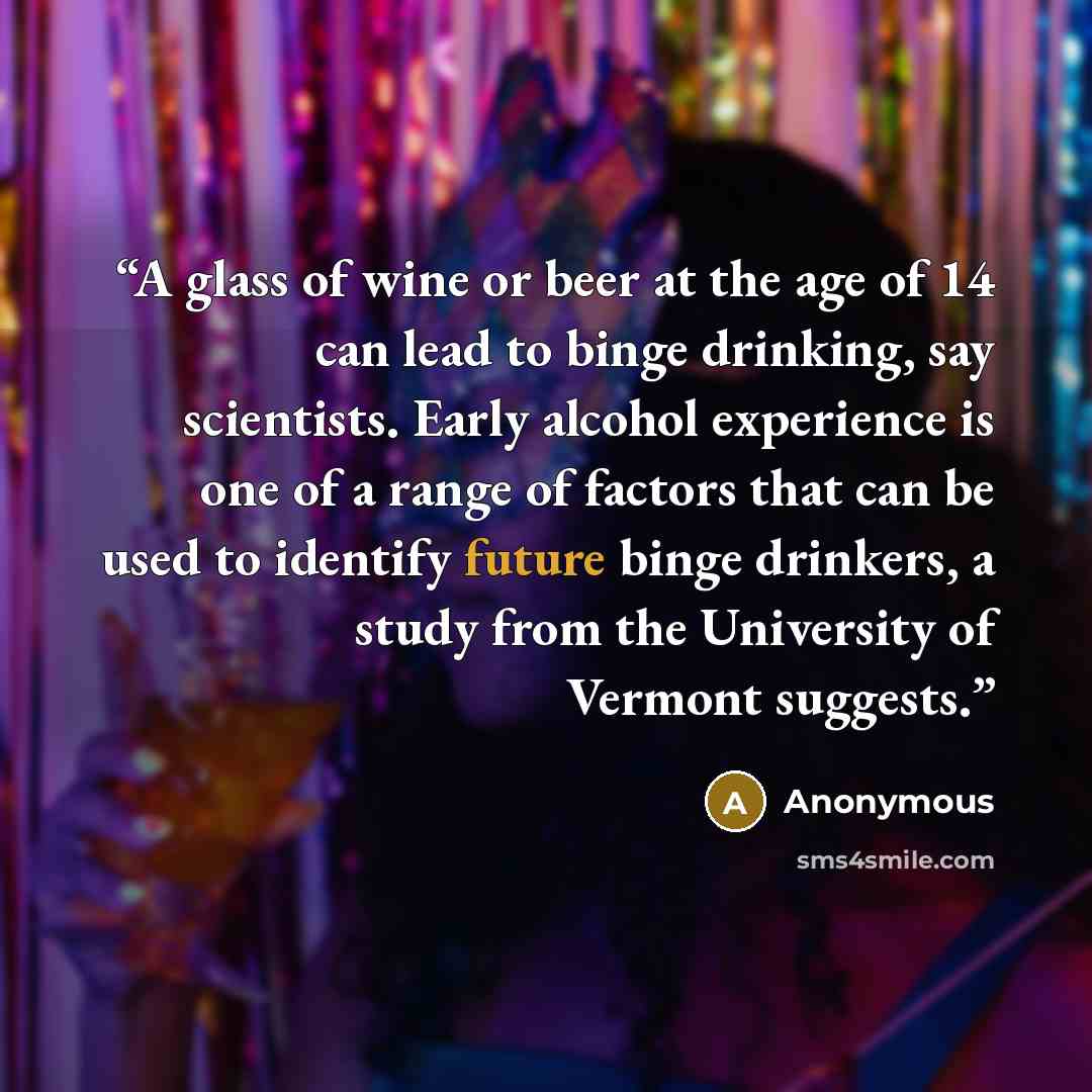 “A glass of wine or beer at the age of 14 can lead to binge drinking, say scientists. Early alcohol experience is one of a range of factors that can be used to identify future binge drinkers, a study from the University of Vermont suggests.” quote by Anonymous