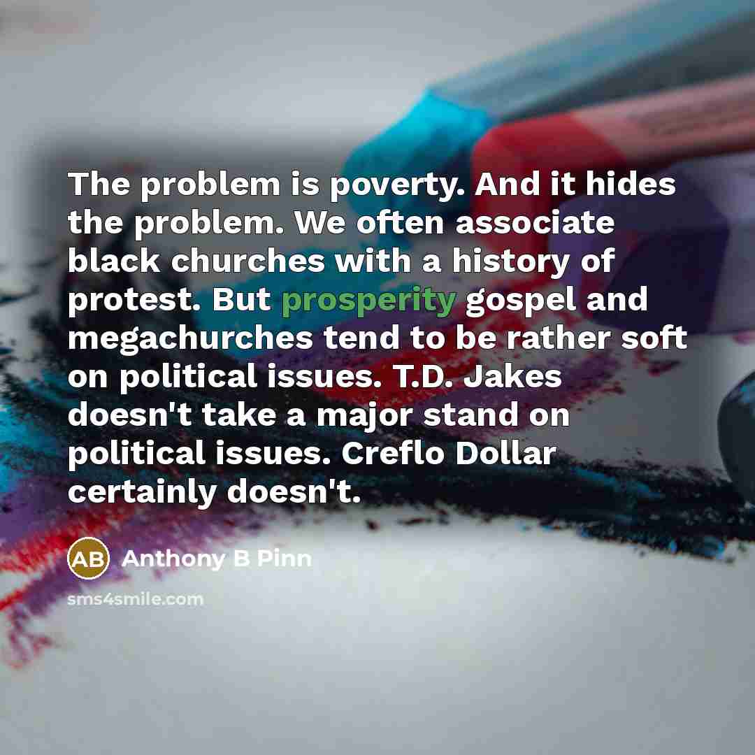 “The problem is poverty. And it hides the problem. We often associate black churches with a history of protest. But prosperity gospel and megachurches tend to be rather soft on political issues. T.D. Jakes doesn't take a major stand on political issues. Creflo Dollar certainly doesn't.” quote by Anthony B Pinn