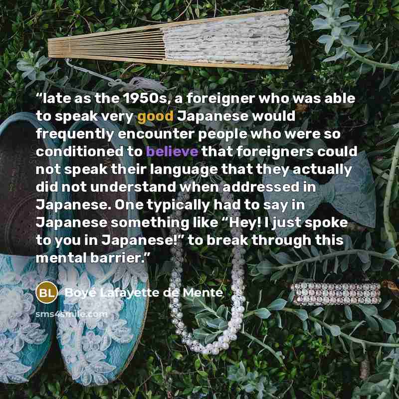 “late as the 1950s, a foreigner who was able to speak very good Japanese would frequently encounter people who were so conditioned to believe that foreigners could not speak their language that they actually did not understand when addressed in Japanese. One typically had to say in Japanese…” quote by Boyé Lafayette de Mente