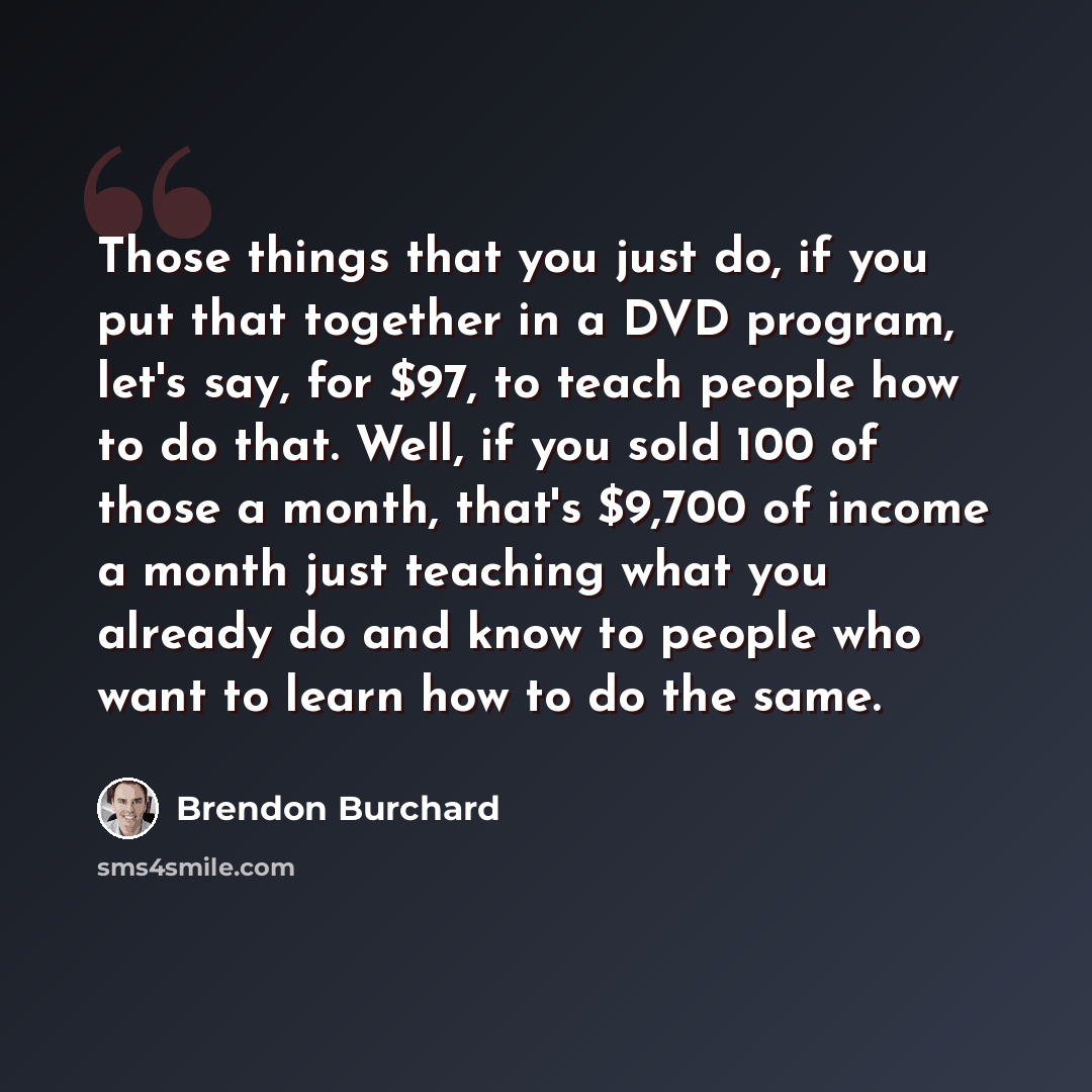 “Those things that you just do, if you put that together in a DVD program, let's say, for $97, to teach people how to do that. Well, if you sold 100 of those a month, that's $9,700 of income a month just teaching what you already do and know to people who want to learn how to do the same.” quote by Brendon Burchard