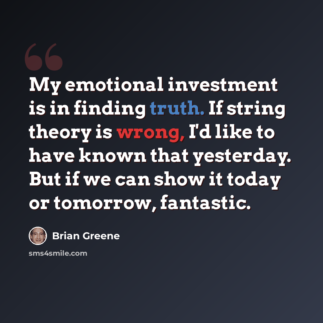 “My emotional investment is in finding truth. If string theory is wrong, I'd like to have known that yesterday. But if we can show it today or tomorrow, fantastic.” quote by Brian Greene