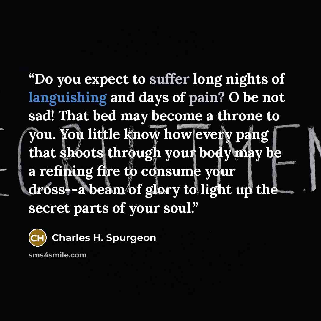 “Do you expect to suffer long nights of languishing and days of pain? O be not sad! That bed may become a throne to you. You little know how every pang that shoots through your body may be a refining fire to consume your dross--a beam of glory to light up the secret parts of your soul.” quote by Charles H. Spurgeon