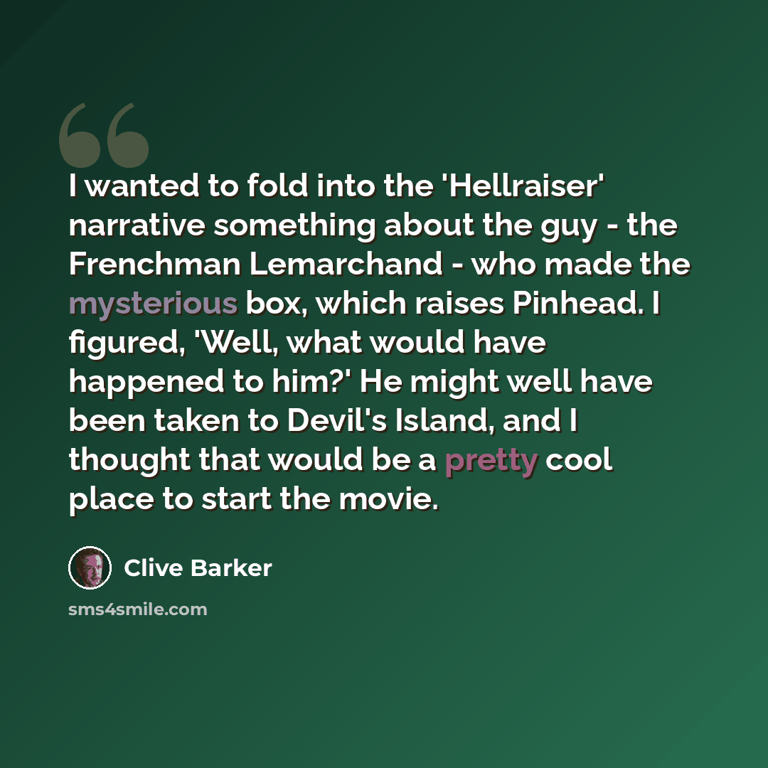 “I wanted to fold into the 'Hellraiser' narrative something about the guy - the Frenchman Lemarchand - who made the mysterious box, which raises Pinhead. I figured, 'Well, what would have happened to him?' He might well have been taken to Devil's Island, and I thought that would be a pretty cool…” quote by Clive Barker