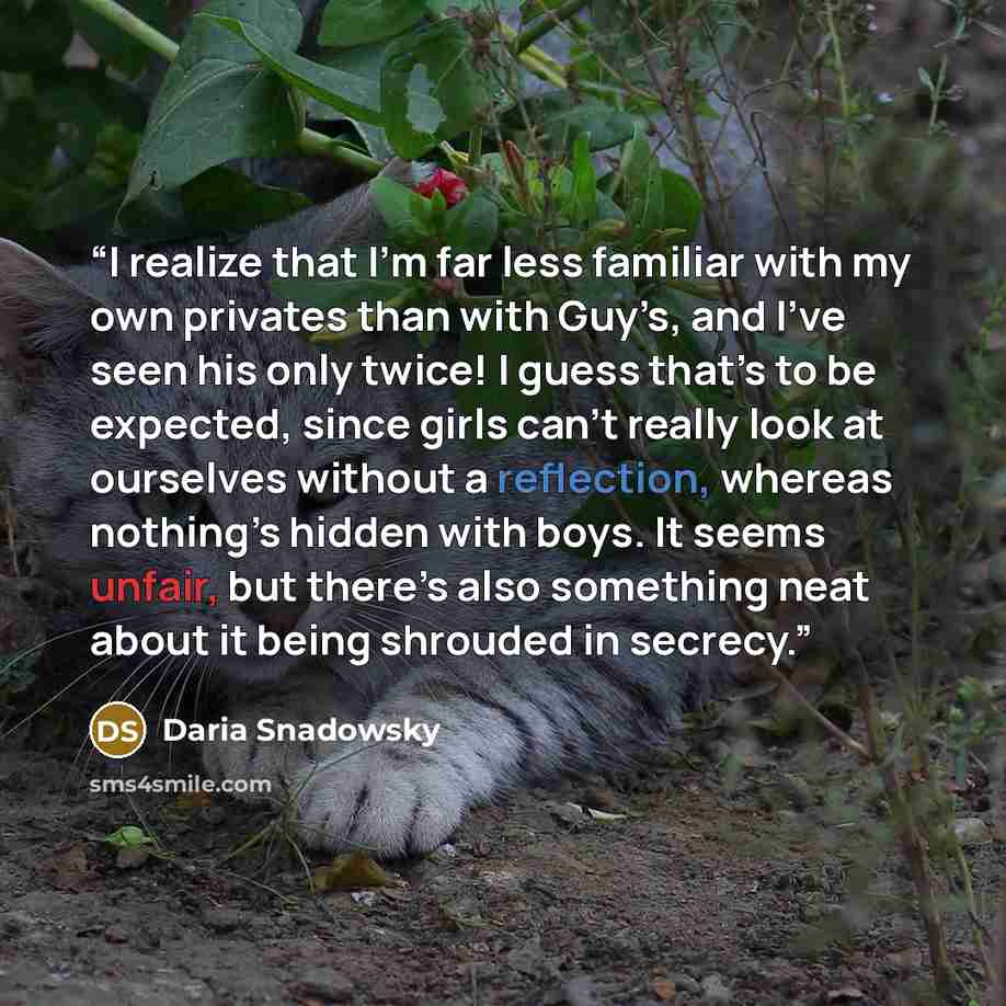 “I realize that I’m far less familiar with my own privates than with Guy’s, and I’ve seen his only twice! I guess that’s to be expected, since girls can’t really look at ourselves without a reflection, whereas nothing’s hidden with boys. It seems unfair, but there’s also something neat about it…” quote by Daria Snadowsky