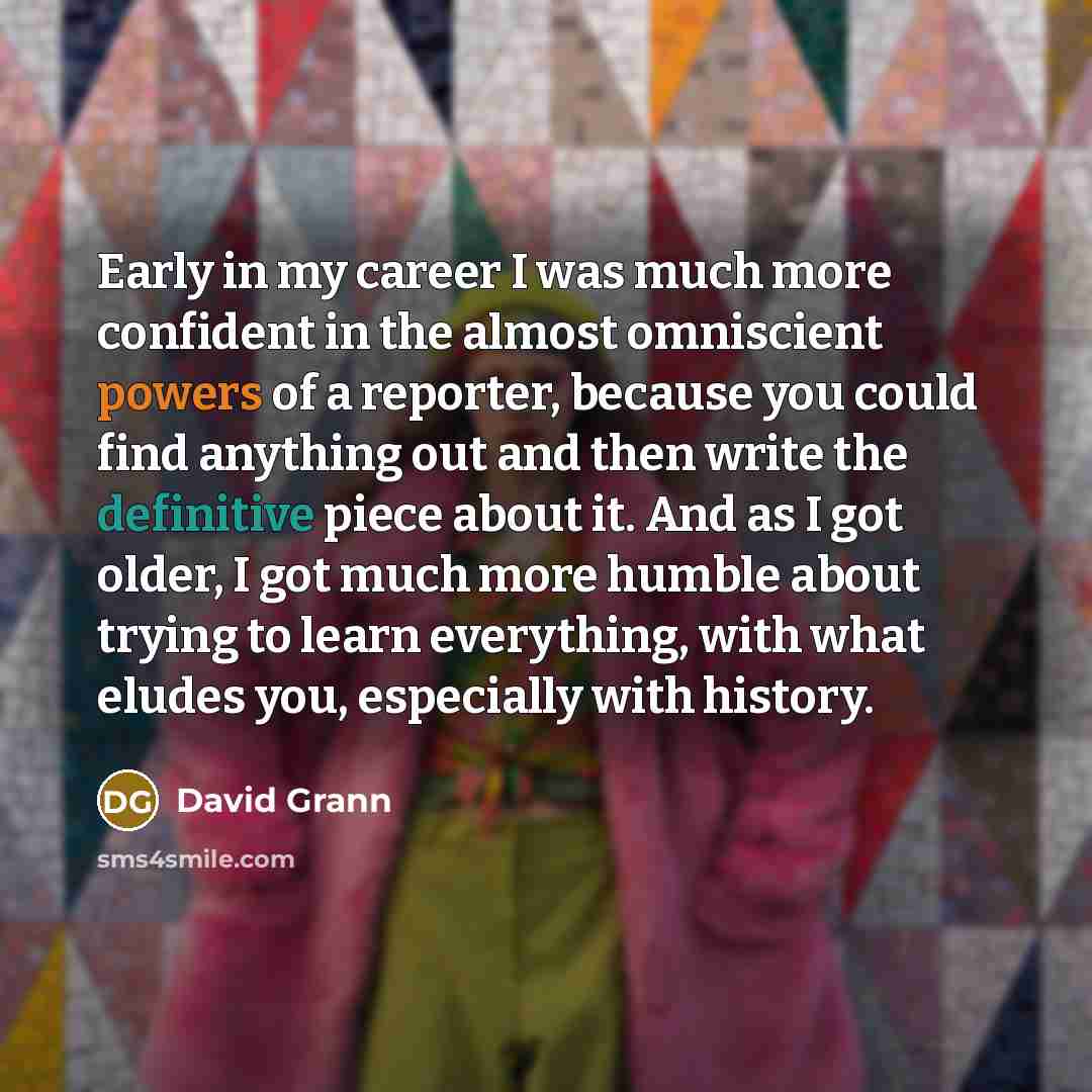 “Early in my career I was much more confident in the almost omniscient powers of a reporter, because you could find anything out and then write the definitive piece about it. And as I got older, I got much more humble about trying to learn everything, with what eludes you, especially with history.” quote by David Grann