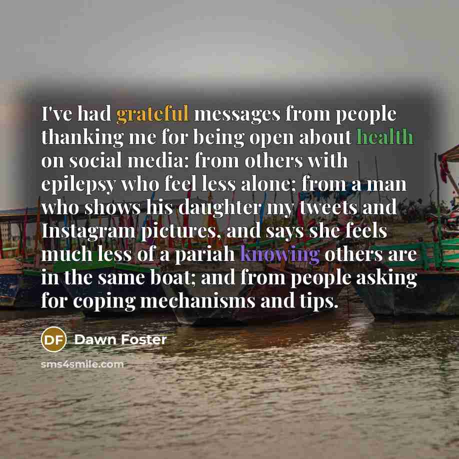 “I've had grateful messages from people thanking me for being open about health on social media: from others with epilepsy who feel less alone; from a man who shows his daughter my tweets and Instagram pictures, and says she feels much less of a pariah knowing others are in the same boat; and from…” quote by Dawn Foster