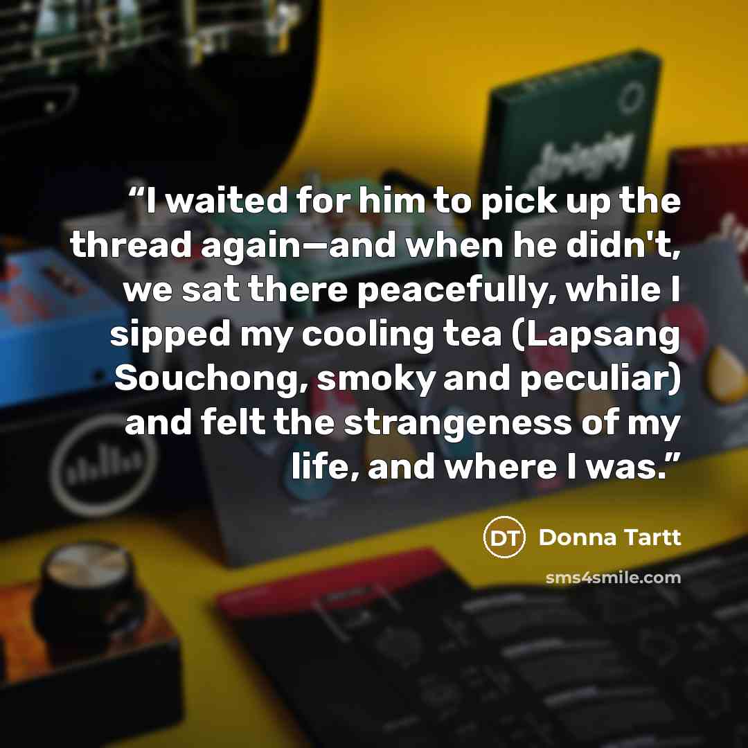 “I waited for him to pick up the thread again—and when he didn't, we sat there peacefully, while I sipped my cooling tea (Lapsang Souchong, smoky and peculiar) and felt the strangeness of my life, and where I was.” quote by Donna Tartt
