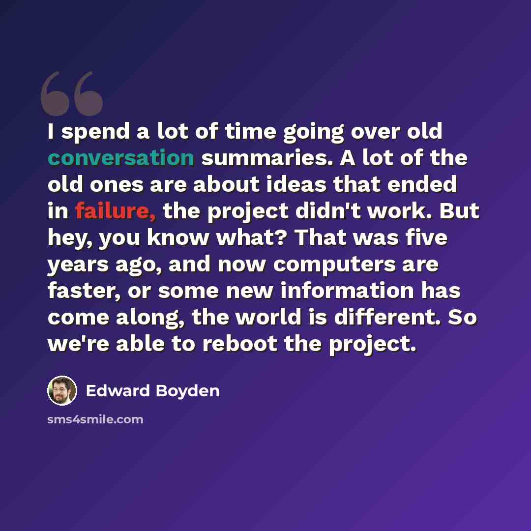 “I spend a lot of time going over old conversation summaries. A lot of the old ones are about ideas that ended in failure, the project didn't work. But hey, you know what? That was five years ago, and now computers are faster, or some new information has come along, the world is different. So we're…” quote by Edward Boyden