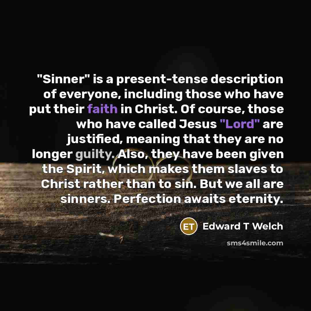 “"Sinner" is a present-tense description of everyone, including those who have put their faith in Christ. Of course, those who have called Jesus "Lord" are justified, meaning that they are no longer guilty. Also, they have been given the Spirit, which makes them slaves to Christ rather than to sin…” quote by Edward T Welch