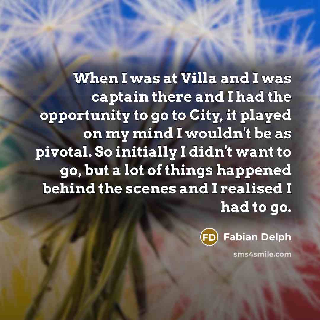 “When I was at Villa and I was captain there and I had the opportunity to go to City, it played on my mind I wouldn't be as pivotal. So initially I didn't want to go, but a lot of things happened behind the scenes and I realised I had to go.” quote by Fabian Delph