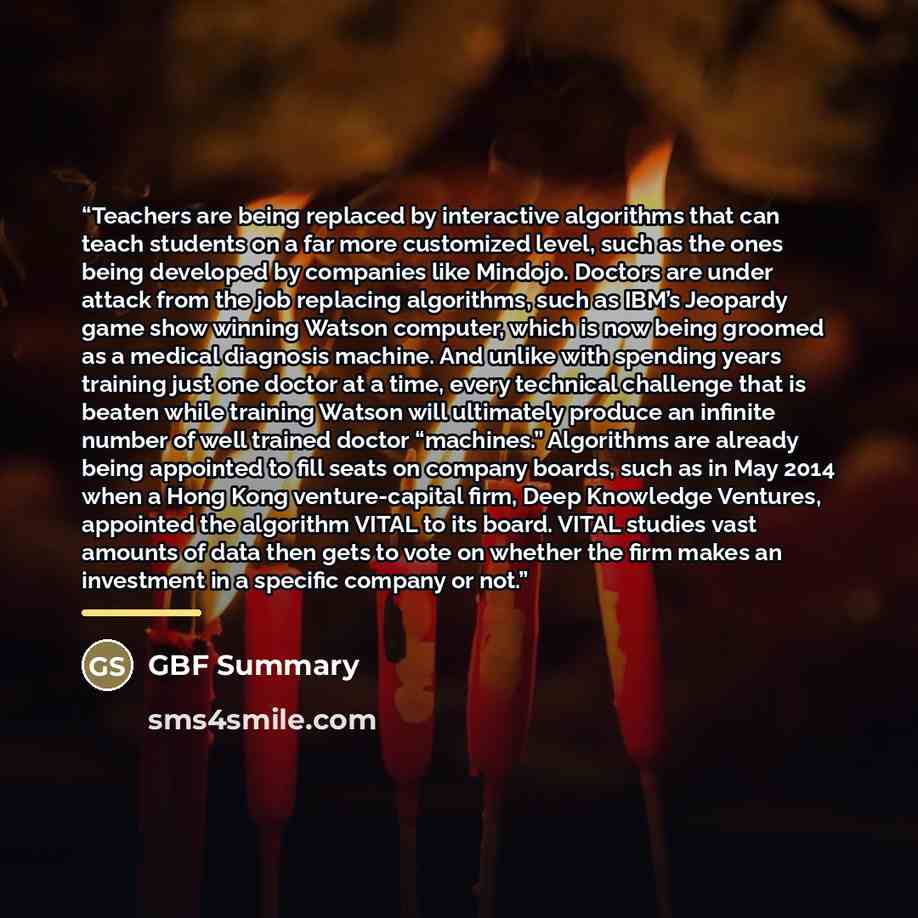 “Teachers are being replaced by interactive algorithms that can teach students on a far more customized level, such as the ones being developed by companies like Mindojo. Doctors are under attack from the job replacing algorithms, such as IBM’s Jeopardy game show winning Watson computer, which is…” quote by GBF Summary