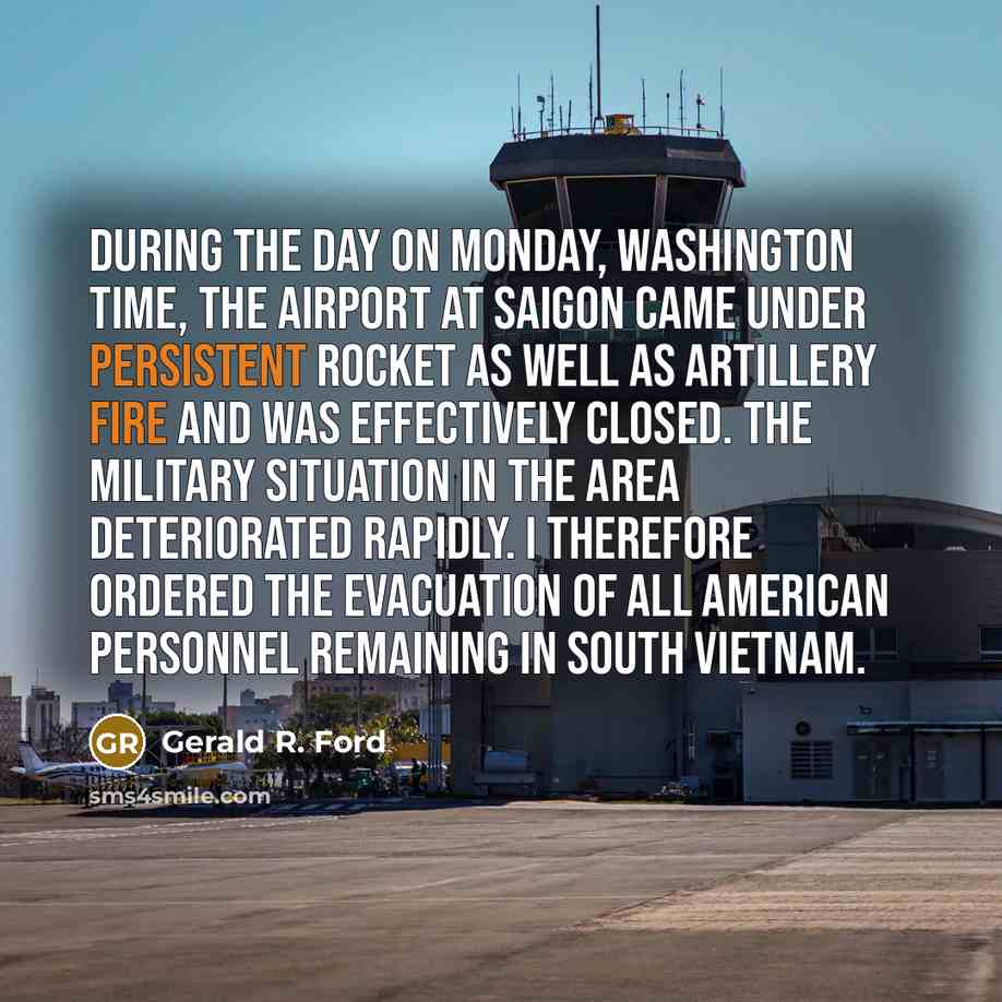 “During the day on Monday, Washington time, the airport at Saigon came under persistent rocket as well as artillery fire and was effectively closed. The military situation in the area deteriorated rapidly. I therefore ordered the evacuation of all American personnel remaining in South Vietnam.” quote by Gerald R. Ford
