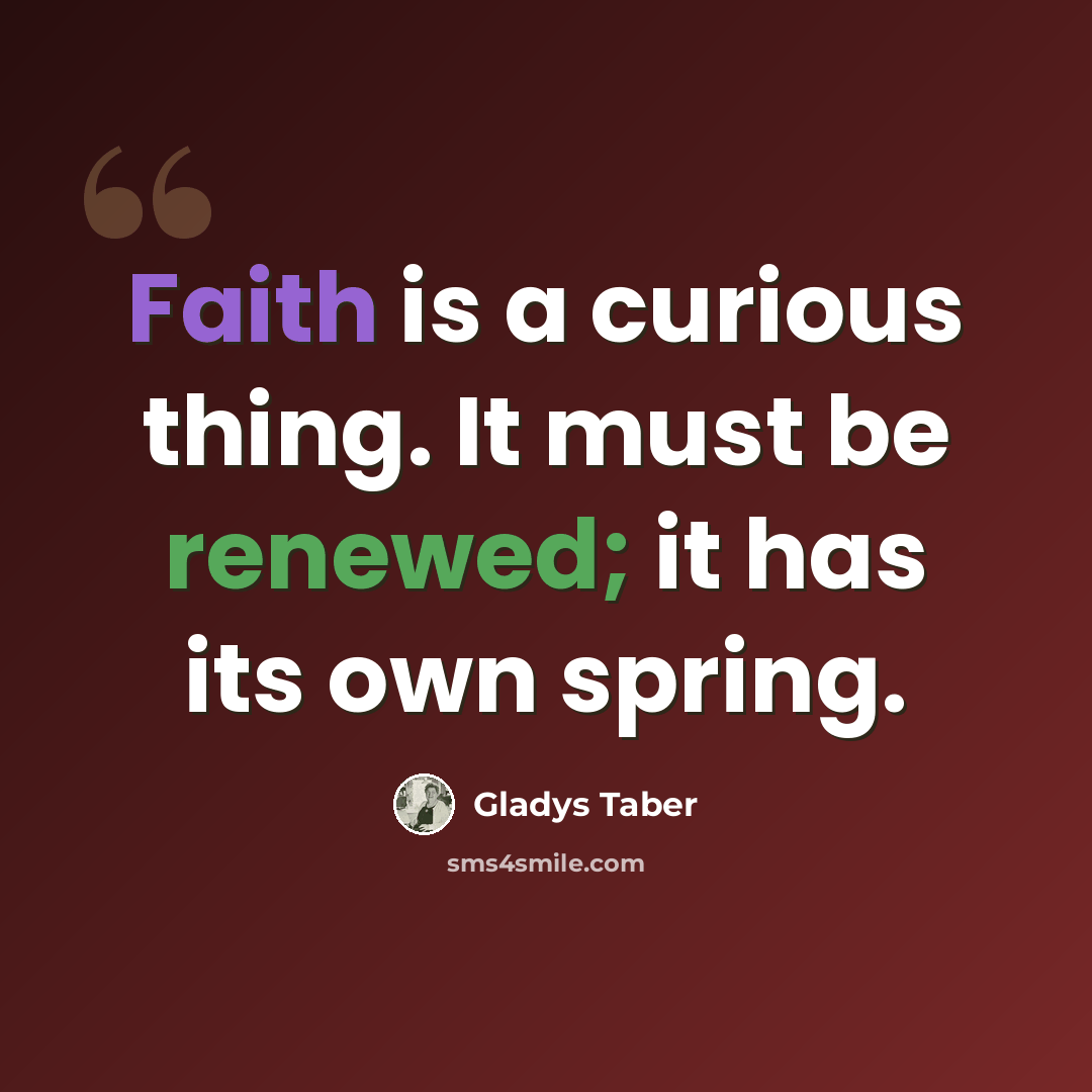 “Faith is a curious thing. It must be renewed; it has its own spring.” quote by Gladys Taber