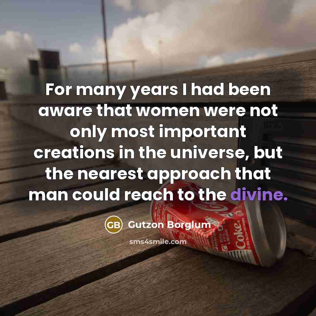 “For many years I had been aware that women were not only most important creations in the universe, but the nearest approach that man could reach to the divine.” quote by Gutzon Borglum