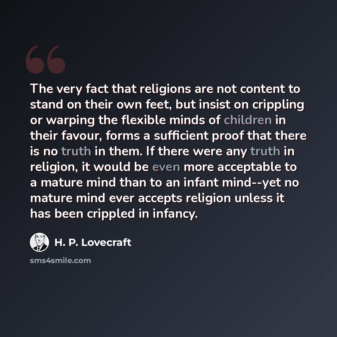 “The very fact that religions are not content to stand on their own feet, but insist on crippling or warping the flexible minds of children in their favour, forms a sufficient proof that there is no truth in them. If there were any truth in religion, it would be even more acceptable to a mature…” quote by H. P. Lovecraft