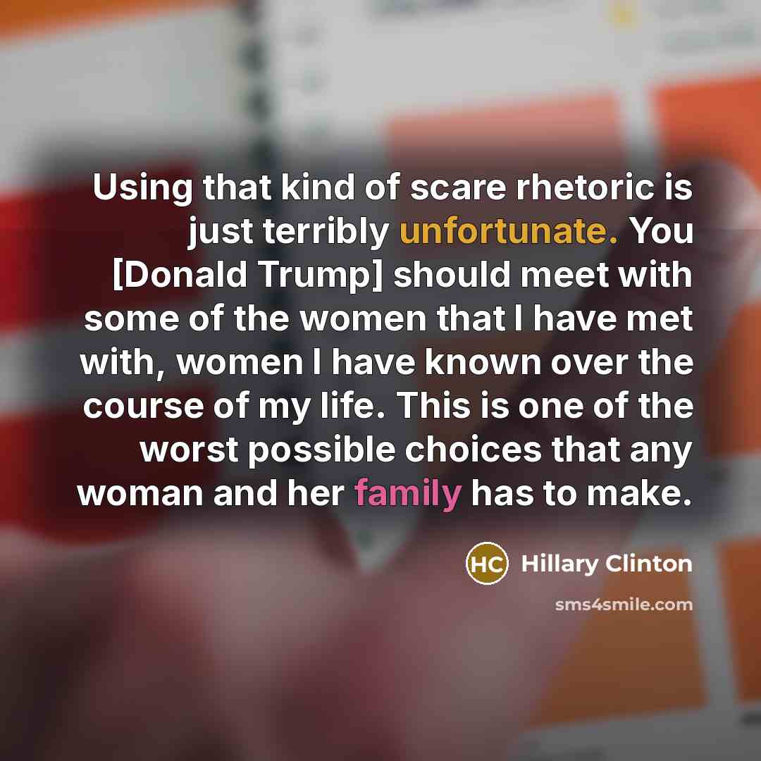 “Using that kind of scare rhetoric is just terribly unfortunate. You [Donald Trump] should meet with some of the women that I have met with, women I have known over the course of my life. This is one of the worst possible choices that any woman and her family has to make.” quote by Hillary Clinton
