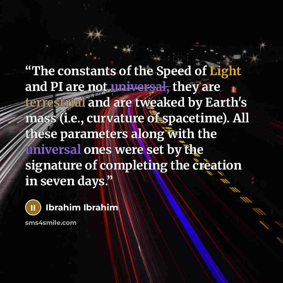 “The constants of the Speed of Light and PI are not universal, they are terrestrial and are tweaked by Earth's mass (i.e., curvature of spacetime). All these parameters along with the universal ones were set by the signature of completing the creation in seven days.” quote by Ibrahim Ibrahim