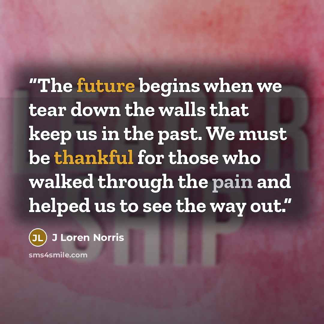 “The future begins when we tear down the walls that keep us in the past. We must be thankful for those who walked through the pain and helped us to see the way out.” quote by J Loren Norris