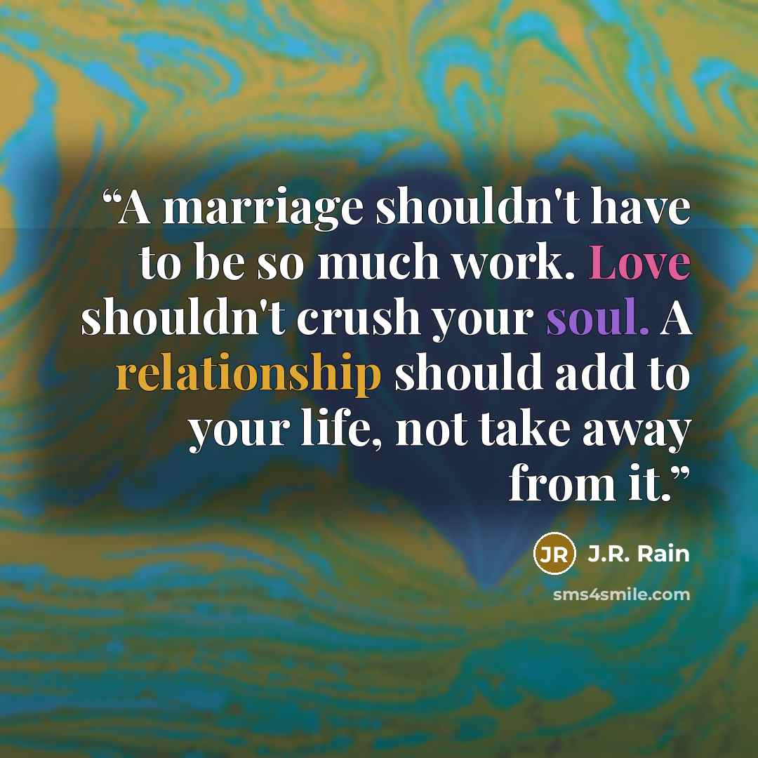 “A marriage shouldn't have to be so much work. Love shouldn't crush your soul. A relationship should add to your life, not take away from it.” quote by J.R. Rain