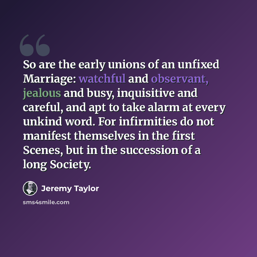 “So are the early unions of an unfixed Marriage: watchful and observant, jealous and busy, inquisitive and careful, and apt to take alarm at every unkind word. For infirmities do not manifest themselves in the first Scenes, but in the succession of a long Society.” quote by Jeremy Taylor
